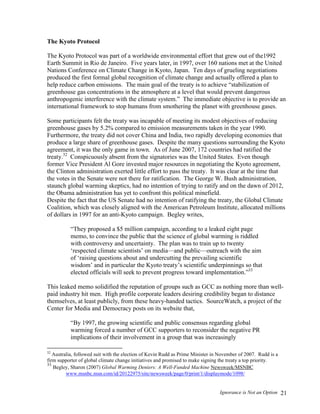 Ignorance is Not an Option 21
The Kyoto Protocol
The Kyoto Protocol was part of a worldwide environmental effort that grew out of the1992
Earth Summit in Rio de Janeiro. Five years later, in 1997, over 160 nations met at the United
Nations Conference on Climate Change in Kyoto, Japan. Ten days of grueling negotiations
produced the first formal global recognition of climate change and actually offered a plan to
help reduce carbon emissions. The main goal of the treaty is to achieve “stabilization of
greenhouse gas concentrations in the atmosphere at a level that would prevent dangerous
anthropogenic interference with the climate system.” The immediate objective is to provide an
international framework to stop humans from smothering the planet with greenhouse gases.
Some participants felt the treaty was incapable of meeting its modest objectives of reducing
greenhouse gases by 5.2% compared to emission measurements taken in the year 1990.
Furthermore, the treaty did not cover China and India, two rapidly developing economies that
produce a large share of greenhouse gases. Despite the many questions surrounding the Kyoto
agreement, it was the only game in town. As of June 2007, 172 countries had ratified the
treaty.32
Conspicuously absent from the signatories was the United States. Even though
former Vice President Al Gore invested major resources in negotiating the Kyoto agreement,
the Clinton administration exerted little effort to pass the treaty. It was clear at the time that
the votes in the Senate were not there for ratification. The George W. Bush administration,
staunch global warming skeptics, had no intention of trying to ratify and on the dawn of 2012,
the Obama administration has yet to confront this political minefield.
Despite the fact that the US Senate had no intention of ratifying the treaty, the Global Climate
Coalition, which was closely aligned with the American Petroleum Institute, allocated millions
of dollars in 1997 for an anti-Kyoto campaign. Begley writes,
“They proposed a $5 million campaign, according to a leaked eight page
memo, to convince the public that the science of global warming is riddled
with controversy and uncertainty. The plan was to train up to twenty
‘respected climate scientists’ on media—and public—outreach with the aim
of ‘raising questions about and undercutting the prevailing scientific
wisdom’ and in particular the Kyoto treaty’s scientific underpinnings so that
elected officials will seek to prevent progress toward implementation.”33
This leaked memo solidified the reputation of groups such as GCC as nothing more than well-
paid industry hit men. High profile corporate leaders desiring credibility began to distance
themselves, at least publicly, from these heavy-handed tactics. SourceWatch, a project of the
Center for Media and Democracy posts on its website that,
“By 1997, the growing scientific and public consensus regarding global
warming forced a number of GCC supporters to reconsider the negative PR
implications of their involvement in a group that was increasingly
32
Australia, followed suit with the election of Kevin Rudd as Prime Minister in November of 2007. Rudd is a
firm supporter of global climate change initiatives and promised to make signing the treaty a top priority.
33
Begley, Sharon (2007) Global Warming Deniers: A Well-Funded Machine Newsweek/MSNBC
www.msnbc.msn.com/id/20122975/site/newsweek/page/0/print/1/displaymode/1098/
 