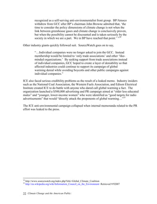 Climate Change and the American Public:22
recognized as a self-serving anti-environmentalist front group. BP/Amoco
withdrew from GCC after BP’s chairman John Browne admitted that, ‘the
time to consider the policy dimensions of climate change is not when the
link between greenhouse gases and climate change is conclusively proven,
but when the possibility cannot be discounted and is taken seriously by the
society in which we are a part. We in BP have reached that point.’ ”34
Other industry giants quickly followed suit. SourceWatch goes on to say,
“…Individual companies were no longer asked to join the GCC. Instead
membership would be limited to ‘only trade associations’ and other ‘like-
minded organizations.’ By seeking support from trade associations instead
of individual companies, GCC hoped to create a layer of deniability so that
affected industries could continue to support its campaign of global
warming denial while avoiding boycotts and other public campaigns against
individual companies.”
ICE also faced serious credibility problems as the result of a leaked memo. Industry insiders
such as the National Coal Association, the Western Fuels Association, and Edison Electrical
Institute created ICE to do battle with anyone who dared call global warming a fact. The
organization launched a $500,000 advertising and PR campaign aimed at “older less educated
males” and “younger, lower-income women” who were identified as “good targets for radio
advertisements” that would “directly attack the proponents of global warming…”35
The ICE anti-environmental campaign collapsed when internal memoranda related to the PR
effort was leaked to the press.
34
http://www.sourcewatch.org/index.php?title=Global_Climate_Coalition
35
http://en.wikipedia.org/wiki/Information_Council_on_the_Environment Retrieved 9/92007
 