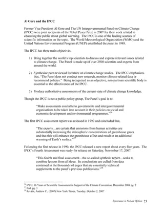 Ignorance is Not an Option 23
Al Gore and the IPCC
Former Vice President Al Gore and The UN Intergovernmental Panel on Climate Change
(IPCC) were joint recipients of the Nobel Peace Prize in 2007 for their work related to
educating the public about global warming. The IPCC is one of the leading sources of
scientific information on the topic. The World Meteorological Organization (WMO) and the
United Nations Environmental Program (UNEP) established the panel in 1988.
The IPCC has three main objectives.
1) Bring together the world’s top scientists to discuss and explore relevant issues related
to climate change. The Panel is made up of over 2500 scientists and experts from
around the world.
2) Synthesize peer-reviewed literature on climate change studies. The IPCC emphasizes
that, “The Panel does not conduct new research, monitor climate-related data or
recommend policies.” Being recognized as an objective, non-partisan scientific body is
essential to the effectiveness of the IPCC.
3) Produce authoritative assessments of the current state of climate change knowledge.
Though the IPCC is not a public policy group, The Panel’s goal is to:
“Make assessments available to governments and intergovernmental
organisations to be taken into account in their policies on social and
economic development and environmental programmes.”36
The first IPCC assessment report was released in 1990 and concluded that,
“The experts…are certain that emissions from human activities are
substantially increasing the atmospheric concentrations of greenhouse gases
and that this will enhance the greenhouse effect and result in an additional
warming of Earth’s surface.”37
Following the first release in 1990, the IPCC released a new report about every five years. The
IPCC’s Fourth Assessment was ready for release on Saturday, November 17, 2007.
“This fourth and final assessment—the so-called synthesis report—seeks to
combine lessons from all three. Its conclusions are culled from data
contained in the thousands of pages that are essentially technical
supplements to the panel’s previous publications.”38
36
IPCC, 16 Years of Scientific Assessment in Support of the Climate Convention, December 2004 pg. 2
37
Ibid. pg. 3
38
Revkin, Andrew C., (2007) New York Times, Tuesday, October 2, 2007
 