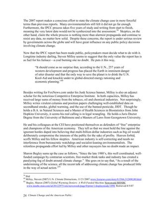 Climate Change and the American Public:24
The 2007 report makes a conscious effort to state the climate change case in more forceful
terms than previous reports. Many environmentalists still felt it did not go far enough.
Furthermore, the IPCC process takes five years of study and writing from start to finish,
meaning the very latest data would not be synthesized into the assessment.39
Skeptics, on the
other hand, claim the whole process is nothing more than alarmist propaganda and continue to
resist any data, no matter how solid. Despite these concerns, the report is under serious review
by governments across the globe and will have great influence on any public policy decisions
involving climate change.
Now that the IPCC report has been made public, policymakers must decide what to do with it.
Longtime industry darling, Steven Milloy seems to suggest that the only value the report has is
as fuel for his furnace—a coal burning one no doubt. He puts it this way,
“It should come as no surprise that, according to the U.N., 257 years of
western development and progress has placed the Earth in imminent danger
of utter disaster and that the only way to save the planet is to drink the U.N.
Kool-Aid and knuckle under to global-directed energy rationing and
economic planning.”40
Besides writing for FoxNews.com under his Junk Science banner, Milloy is also an adjunct
scholar for the notorious Competitive Enterprise Institute. In both capacities, Milloy has
received large sums of money from the tobacco, oil and chemical industries. Not surprisingly,
Milloy writes virulent columns and position papers challenging well-established data on
secondhand smoke, global warming, and the use of the banned pesticide, DDT. Though he
holds a B.A. in Natural Sciences and a Master of Health Sciences in Biostatistics from John
Hopkins University, it seems his real calling is in legal wrangling. He holds a Juris Doctor
Degree from the University of Baltimore and a Masters of Laws from Georgetown University.
He and his colleagues at the CEI have positioned themselves as defenders of “free” enterprise
and champions of the American economy. They tell us that we must hold the line against the
ignorant hordes duped into believing that multi-billion dollar industries such as big oil would
deliberately compromise the interests of the public for the sake of profits. Heaven forbid,
scoffs Milloy and his fellow skeptics. American industry is self-correcting and needs no
interference from bureaucratic watchdogs and socialist-leaning environmentalists. The
relentless propaganda effort led by Milloy and other naysayers has no doubt made an impact.
Sharon Begley sums up the case as follows, “Since the late 1980’s, this well coordinated, well-
funded campaign by contrarian scientists, free-market think tanks and industry has created a
paralyzing fog of doubt around climate change.” She goes on to say that, “As a result of the
undermining of the science, all the recent talk of addressing climate change has produced little
in the way of actual action.”41
39
Ibid
40
Milloy, Steven (2007) U.N. Climate Distractions, 11/21/2007 www.foxnews.com/story/0.3566,312490,00.html
41
Begley, Sharon (2007) Global Warming Deniers: A Well-Funded Machine Newsweek/MSNBC
www.msnbc.msn.com/id/20122975/site/newsweek/page/0/print/1/displaymode/1098/ Retrieved 8/5/07
 