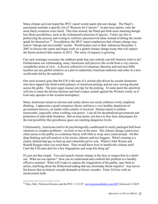 Ignorance is Not an Option 25
Many climate activists hoped the IPCC report would spark relevant change. The Panel’s
assessment includes a specific list of “Reasons for Concern.” In previous reports, only the
most likely scenarios were listed. This time around, the Panel put forth more alarming though
less likely possibilities, such as the widespread extinction of species. Critics say this is
politicizing the process and writing to reinforce preconceived ideas instead of letting the results
speak for themselves.42
Nevertheless, the IPCC report emphasizes that climate change may
lead to “abrupt and irreversible” results. World leaders met in Bali, Indonesia December 3,
2007 to discuss the report and begin work on a global climate change treaty that will replace
the Kyoto protocol that expires in 2012. The sense of urgency is growing.
Can such warnings overcome the stubborn pride that says nobody can tell America what to do?
Globalization not withstanding, many Americans still perceive the world from a very narrow,
xenophobic point of view. A diverse collection of conspiracy theorists and end time bible
teachers see any global initiative as a plot to undermine American authority and usher in a new
world order led by the antichrist.
One such scenario goes that the UN is the seat of a sinister plot driven by secular humanists
who have tapped into third-world jealousy of American prestige and are now sowing discord
across the globe. The poor angry masses are ripe for the picking. At some point the antichrist
will rise to unite the diverse factions and lead a major assault against the Western world, as if
God only operates in the western hemisphere.
Many Americans raised on sitcoms and reality shows too easily embrace overly simplistic
thinking. I appreciate a good conspiracy theory and have a very healthy skepticism of
government motives, no matter what country is involved. Human nature is seldom
trustworthy, especially when wielding vast power. I am all for decentralized government and
protection of individual freedoms. But at some point, you have to face facts and prepare for
the real possibility that greenhouse gases are reaching dangerous levels.
Unfortunately, Americans tend to be psychologically conditioned to neatly packaged half-hour
solutions to complex problems—an hour or two at the most. The climate change controversy
often seems to the public as a nebulous theory with little to wrap one's mind around. All this
deep thinking and self-analysis is for sissies, atheists and tree huggers. What's missing is a
clearly defined bad guy to beat up and a beautiful girl to win. Where's John Wayne and
Ronald Reagan when you need them. They would know how to handle this climate stuff.
Can't the CSI team dust for a few fingerprints and wrap this thing up?
It's just not that simple. You can't punch climate change in the face or outgun him in a shoot
out. What are our options? How can we understand and confront this problem in a healthy
effective manner? What will it take to capture the imagination of the public, spur them to
action, and bring about the Hollywood ending that any doomsday threat requires? Any movie
fan knows that an historic crusade demands an heroic crusader. Enter Al Gore with an
inconvenient truth.
42
Myer, Bob, Politicized Science and the IPCC, 11/21/07 www.americanthinker.com/2007 Retrieved 11/24/07
 