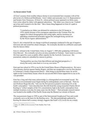 Climate Change and the American Public:26
An Inconvenient Truth
Al Gore’s journey from wealthy tobacco farmer to environmental hero resonates with all the
plot twists of a Hollywood blockbuster. Gore’s father and namesake was U.S. Representative
and Senator from Tennessee, Al Gore Sr., whose political career spanned over thirty years.
Gore writes about his father with apparent admiration. “My father was a hero to me. I looked
up to him and I wanted to be like him.” But a funny thing happened on Gore Jr.'s path to
political prominence.
“I watched as my father was defeated for reelection to the US Senate in
1970, mainly because of his courageous opposition to the Vietnam War, his
support for school desegregation and voting rights, and his insistence on
upholding constitutional principles against the onslaught being carried out
by the Nixon-Agnew administration.”43
Gore Jr. also witnessed the sea change in political campaigns conducted in the age of negative
television ads and sound bite attack strategies. He eventually decided on a different career path
than his famous father.
Gore Jr. enlisted in the United States Army on August 7, 1969 after graduating with honors
from Harvard. He eventually served as an army journalist in Vietnam. Upon return to civilian
life Gore spent five years as public affairs reporter for the Nashville Tennessean. His
journalistic endeavors rekindled his interest in politics.
“Seeing politics up close from that different and detached perspective, I
slowly but surely came back to it on my own terms.”44
Gore quit law school in 1976 to run for the United States House of Representatives. He won a
close primary election against Stanley Rogers, and then ran unopposed to win his first election
to Tennessee’s fourth congressional district. After being re-elected three times, he set his
sights on the United States Senate where he served until Bill Clinton tapped him to run as his
vice-president.
Gore has a long and what many acknowledge is a distinguished environmental record. His
interest in environmental issues began during his undergraduate years at Harvard. There he
met Professor Roger Revelle, “who was the first person to propose measuring CO2 in the
Earth’s atmosphere.” Gore describes how Revelle hired the young researcher Charles David
Keeling to “collect samples of the CO2 concentrations high in the Earth’s atmosphere from
multiple locations every day for many years into the future.” Their principle research station
was located in the middle of the Pacific Ocean atop the Mauna Loa volcano in Hawaii.
The measurements began in 1958 as part of the International Geophysical Year and would
eventually serve as the basis for the Keeling curve. The data painstakingly gathered by
Keeling for almost half a century strongly suggests that Earth’s CO2 levels are on a steady
43
Gore, Al (2006) An Inconvenient Truth, Rodale, New York
44
ibid
 