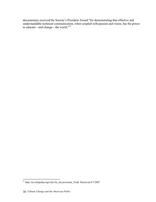 Climate Change and the American Public:30
documentary received the Society’s President Award “for demonstrating that effective and
understandable technical communication, when coupled with passion and vision, has the power
to educate—and change—the world.”51
51
http://en.wikipedia.org/wiki/An_Inconvenient_Truth Retrieved 8/7/2007
 