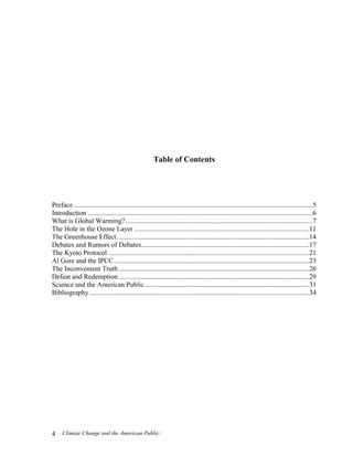 Climate Change and the American Public:4
Table of Contents
Preface ..........................................................................................................................................5
Introduction ..................................................................................................................................6
What is Global Warming?............................................................................................................7
The Hole in the Ozone Layer .....................................................................................................11
The Greenhouse Effect...............................................................................................................14
Debates and Rumors of Debates.................................................................................................17
The Kyoto Protocol ....................................................................................................................21
Al Gore and the IPCC.................................................................................................................23
The Inconvenient Truth ..............................................................................................................26
Defeat and Redemption ..............................................................................................................29
Science and the American Public...............................................................................................31
Bibliography...............................................................................................................................34
 