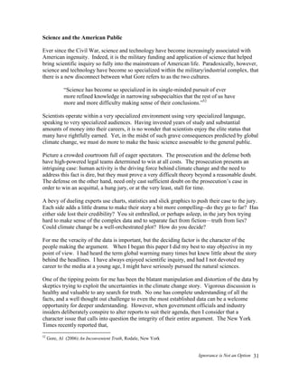 Ignorance is Not an Option 31
Science and the American Public
Ever since the Civil War, science and technology have become increasingly associated with
American ingenuity. Indeed, it is the military funding and application of science that helped
bring scientific inquiry so fully into the mainstream of American life. Paradoxically, however,
science and technology have become so specialized within the military/industrial complex, that
there is a new disconnect between what Gore refers to as the two cultures.
“Science has become so specialized in its single-minded pursuit of ever
more refined knowledge in narrowing subspecialties that the rest of us have
more and more difficulty making sense of their conclusions.”52
Scientists operate within a very specialized environment using very specialized language,
speaking to very specialized audiences. Having invested years of study and substantial
amounts of money into their careers, it is no wonder that scientists enjoy the elite status that
many have rightfully earned. Yet, in the midst of such grave consequences predicted by global
climate change, we must do more to make the basic science assessable to the general public.
Picture a crowded courtroom full of eager spectators. The prosecution and the defense both
have high-powered legal teams determined to win at all costs. The prosecution presents an
intriguing case: human activity is the driving force behind climate change and the need to
address this fact is dire, but they must prove a very difficult theory beyond a reasonable doubt.
The defense on the other hand, need only cast sufficient doubt on the prosecution’s case in
order to win an acquittal, a hung jury, or at the very least, stall for time.
A bevy of dueling experts use charts, statistics and slick graphics to push their case to the jury.
Each side adds a little drama to make their story a bit more compelling--do they go to far? Has
either side lost their credibility? You sit enthralled, or perhaps asleep, in the jury box trying
hard to make sense of the complex data and to separate fact from fiction—truth from lies?
Could climate change be a well-orchestrated plot? How do you decide?
For me the veracity of the data is important, but the deciding factor is the character of the
people making the argument. When I began this paper I did my best to stay objective in my
point of view. I had heard the term global warming many times but knew little about the story
behind the headlines. I have always enjoyed scientific inquiry, and had I not devoted my
career to the media at a young age, I might have seriously pursued the natural sciences.
One of the tipping points for me has been the blatant manipulation and distortion of the data by
skeptics trying to exploit the uncertainties in the climate change story. Vigorous discussion is
healthy and valuable to any search for truth. No one has complete understanding of all the
facts, and a well thought out challenge to even the most established data can be a welcome
opportunity for deeper understanding. However, when government officials and industry
insiders deliberately conspire to alter reports to suit their agenda, then I consider that a
character issue that calls into question the integrity of their entire argument. The New York
Times recently reported that,
52
Gore, Al (2006) An Inconvenient Truth, Rodale, New York
 