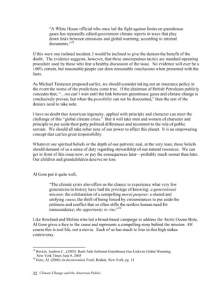 Climate Change and the American Public:32
“A White House official who once led the fight against limits on greenhouse
gases has repeatedly edited government climate reports in ways that play
down links between emissions and global warming, according to internal
documents.”53
If this were one isolated incident, I would be inclined to give the deniers the benefit of the
doubt. The evidence suggests, however, that these unscrupulous tactics are standard operating
procedure used by those who fear a healthy discussion of the issue. No evidence will ever be a
100% certain, but reasonable people can draw reasonable conclusions when presented with the
facts.
As Michael Tennesen proposed earlier, we should consider taking out an insurance policy in
the event the worse of the predictions come true. If the chairman of British Petroleum publicly
concedes that, “…we can’t wait until the link between greenhouse gases and climate change is
conclusively proven, but when the possibility can not be discounted,” then the rest of the
deniers need to take note.
I have no doubt that American ingenuity, applied with principle and character can meet the
challenge of this “global climate crisis.” But it will take men and women of character and
principle to put aside their petty political differences and recommit to the role of public
servant. We should all take sober note of our power to affect this planet. It is an empowering
concept that carries great responsibility.
Whatever our spiritual beliefs or the depth of our patriotic zeal, at the very least, these beliefs
should demand of us a sense of duty regarding stewardship of our natural resources. We can
get in front of this issue now, or pay the consequences later—probably much sooner than later.
Our children and grandchildren deserve no less.
Al Gore put it quite well,
“The climate crisis also offers us the chance to experience what very few
generations in history have had the privilege of knowing: a generational
mission; the exhilaration of a compelling moral purpose; a shared and
unifying cause; the thrill of being forced by circumstances to put aside the
pettiness and conflict that so often stifle the restless human need for
transcendence; the opportunity to rise.”54
Like Rowland and Molina who led a broad-based campaign to address the Arctic Ozone Hole,
Al Gore gives a face to the cause and represents a compelling story behind the mission. Of
course this is real life, not a movie. Each of us has much to lose in this high stakes
controversy.
53
Revkin, Andrew C., (2005) Bush Aide Softened Greenhouse Gas Links to Global Warming,
New York Times June 8, 2005
54
Gore, Al (2006) An Inconvenient Truth, Rodale, New York, pg. 11
 