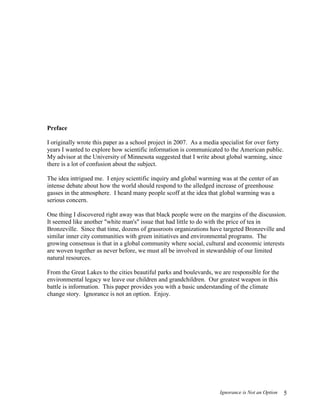 Ignorance is Not an Option 5
Preface
I originally wrote this paper as a school project in 2007. As a media specialist for over forty
years I wanted to explore how scientific information is communicated to the American public.
My advisor at the University of Minnesota suggested that I write about global warming, since
there is a lot of confusion about the subject.
The idea intrigued me. I enjoy scientific inquiry and global warming was at the center of an
intense debate about how the world should respond to the alledged increase of greenhouse
gasses in the atmosphere. I heard many people scoff at the idea that global warming was a
serious concern.
One thing I discovered right away was that black people were on the margins of the discussion.
It seemed like another "white man's" issue that had little to do with the price of tea in
Bronzeville. Since that time, dozens of grassroots organizations have targeted Bronzeville and
similar inner city communities with green initiatives and environmental programs. The
growing consensus is that in a global community where social, cultural and economic interests
are woven together as never before, we must all be involved in stewardship of our limited
natural resources.
From the Great Lakes to the cities beautiful parks and boulevards, we are responsible for the
environmental legacy we leave our children and grandchildren. Our greatest weapon in this
battle is information. This paper provides you with a basic understanding of the climate
change story. Ignorance is not an option. Enjoy.
 