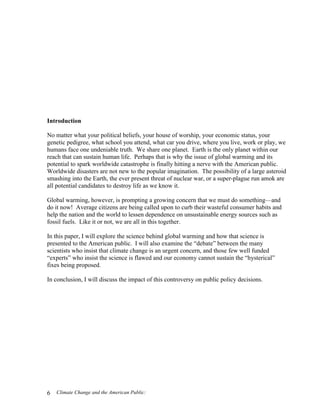 Climate Change and the American Public:6
Introduction
No matter what your political beliefs, your house of worship, your economic status, your
genetic pedigree, what school you attend, what car you drive, where you live, work or play, we
humans face one undeniable truth. We share one planet. Earth is the only planet within our
reach that can sustain human life. Perhaps that is why the issue of global warming and its
potential to spark worldwide catastrophe is finally hitting a nerve with the American public.
Worldwide disasters are not new to the popular imagination. The possibility of a large asteroid
smashing into the Earth, the ever present threat of nuclear war, or a super-plague run amok are
all potential candidates to destroy life as we know it.
Global warming, however, is prompting a growing concern that we must do something—and
do it now! Average citizens are being called upon to curb their wasteful consumer habits and
help the nation and the world to lessen dependence on unsustainable energy sources such as
fossil fuels. Like it or not, we are all in this together.
In this paper, I will explore the science behind global warming and how that science is
presented to the American public. I will also examine the “debate” between the many
scientists who insist that climate change is an urgent concern, and those few well funded
“experts” who insist the science is flawed and our economy cannot sustain the “hysterical”
fixes being proposed.
In conclusion, I will discuss the impact of this controversy on public policy decisions.
 