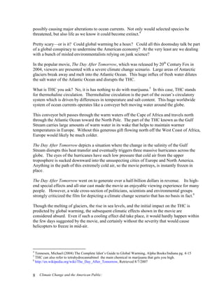 Climate Change and the American Public:8
possibly causing major alterations to ocean currents. Not only would selected species be
threatened, but also life as we know it could become extinct.4
Pretty scary—or is it? Could global warming be a hoax? Could all this doomsday talk be part
of a global conspiracy to undermine the American economy? At the very least are we dealing
with a bunch of misled environmentalists relying on junk science?
In the popular movie, The Day After Tomorrow, which was released by 20th
Century Fox in
2004, viewers are presented with a severe climate change scenario. Large areas of Antarctic
glaciers break away and melt into the Atlantic Ocean. This huge influx of fresh water dilutes
the salt water of the Atlantic Ocean and disrupts the THC.
What is THC you ask? No, it is has nothing to do with marijuana.5
In this case, THC stands
for thermohaline circulation. Thermohaline circulation is the part of the ocean’s circulatory
system which is driven by differences in temperature and salt content. This huge worldwide
system of ocean currents operates like a conveyer belt moving water around the globe.
This conveyor belt passes through the warm waters off the Cape of Africa and travels north
through the Atlantic Ocean toward the North Pole. The part of the THC known as the Gulf
Stream carries large amounts of warm water in its wake that helps to maintain warmer
temperatures in Europe. Without this generous gift flowing north off the West Coast of Africa,
Europe would likely be much colder.
The Day After Tomorrow depicts a situation where the change in the salinity of the Gulf
Stream disrupts this heat transfer and eventually triggers three massive hurricanes across the
globe. The eyes of the hurricanes have such low pressure that cold air from the upper
troposphere is sucked downward into the unsuspecting cities of Europe and North America.
Anything in the path of this extremely cold air, so the movie portrays, is instantly frozen in
place.
The Day After Tomorrow went on to generate over a half-billion dollars in revenue. Its high-
end special effects and all-star cast made the movie an enjoyable viewing experience for many
people. However, a wide cross-section of politicians, scientists and environmental groups
strongly criticized the film for depicting a climate change scenario that has no basis in fact.6
Though the melting of glaciers, the rise in sea levels, and the initial impact on the THC is
predicted by global warming, the subsequent climatic effects shown in the movie are
considered absurd. Even if such a cooling effect did take place, it would hardly happen within
the few days suggested by the movie, and certainly without the severity that would cause
helicopters to freeze in mid-air.
4
Tennesen, Michael (2004) The Complete Idiot’s Guide to Global Warming, Alpha Books/Indiana pg. 4-15
5
THC can also refer to tetrahydrocannabinol the main chemical in marijuana that gets you high.
6
http://en.wikipedia.org/wiki/The_Day_After_Tomorrow, Retrieved 8/7/2007
 
