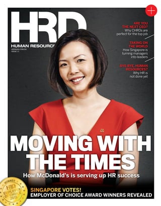 HRDMAG.COM.SG
ISSUE 1.1
HUMAN RESOURCES DIRECTOR
HRDMAG.COM.SG
ISSUE 1.1
HUMAN RESOURCES DIRECTOR
SINGAPORE VOTES!
EMPLOYER OF CHOICE AWARD WINNERS REVEALEDEMPLOYER OF CHOICE AWARD WINNERS REVEALED
ARE YOU
THE NEXT CEO?
Why CHROs are
perfect for the top job
TAKING ON
THE WORLD
How Singapore is
turning managers
into leaders
BYE-BYE, HUMAN
RESOURCES?
Why HR is
not done yet
How McDonald's is serving up HR success
MOVING WITH
THE TIMES
HRDSing1.1_OFC_SUBBED.indd 2 17/09/2015 11:56:52 AM
 
