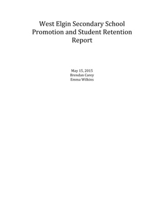 West	
  Elgin	
  Secondary	
  School	
  
Promotion	
  and	
  Student	
  Retention	
  
Report	
  
	
  
	
  
	
  
May	
  15,	
  2015	
  
Brendan	
  Carey	
  
Emma	
  Wilkins	
  
	
   	
  
 