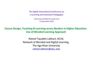 The Eighth International Conference on
e-Learning and Innovative Pedagogies
University of California, Santa Cruz
2-3 November 2015
Course Design, Teaching & Learning across Borders in Higher Education:
Use of Blended Learning Approach
Raheel Tajuddin Lakhani, M.Ed.
Network of Blended and Digital Learning,
The Aga Khan University
raheel.lakhani@aku.edu
 