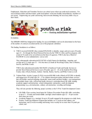 Ward, Maurice (DSHS/JJ&RA)
2 
Employment, Education and Transition Services are critical areas where our youth need assistance. For
successfulprevention and intervention youth need options to become healthy and productive members of
our society. Empowering our youth and moving them towards obtaining the necessary skills is key to
their future.
FUNDING
The $400,000 DSHS has budgeted for funding for successfulBidders and was be determined on the basis
of the number of contracts awarded and the cost of the proposals submitted.
The funding breakdown is as follows:
1) YMCA received $148,500 (they retained $70,236.00) to identify, target, and serve up to 30 youth,
ages 12 – 18, through the Street Outreach Services by the YMCA’s Alive and Free program, with
a total of 72 youth to be served between the three (3) agencies. YMCA also has a Match of
$16,500.00 to cover administrative cost as well.
They subsequently subcontracted $13,547.00 to Safe Futures for identifying, targeting, and
serving up to 12 youth ages 12 – 18 in the three (3) South & West King County cities of Burien,
SeaTac,and White Center.
YMCA also subcontracted another $64,766.00 to Southwest Youth and Family Services to
provide Street Outreach Services to up to 30 youth, ages 12 – 18, in the South & West King
County cities of Kent, Renton, Auburn, Tukwila, Burien, SeaTac,and White Center as well.
2) Yakima-Police Activity League (Y-PAL) received $81,000 (with a Match of $23,298) to identify
and engage up to 30 youth ages 10 – 17 in evidence-based prevention and intervention services
that will include outreach targeting chronically truant youth and their families, case management
that includes home visits, referraland family advocacy, curriculum-based life skills training,
academic support and instruction, school reintegration, and positive youth development
programming (e.g.,arts instruction, culinary arts instruction, wrestling and boxing).
They will also provide the following project activities at the Y-PAL Youth Development Center:
 Life Skills Class sessions, based upon the Violence Prevention Project life skills curriculum,
to up to 5 – 10 male and female middle and high school students ages 12 – 16 per session
three times per week;
 Academic Support (e.g., tutoring) for up to 30 youth engaged in the program on a daily basis;
 Positive Youth Development Program that includes an 11-week art and culinary arts
instructions and 22-week wrestling and boxing twice weekly for no more than 10 youth per
cohort; and
 