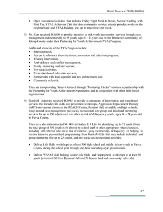 Ward, Maurice (DSHS/JJ&RA)
3 
 Open recreational activities that includes Friday Night Meal & Movie, Summer Golfing with
First Tee,YPAL Achievers Club that does community service, attends parades,works on the
neighborhood and YPAL building, etc. up to three times per week.
3) Mt. Zion received $85,000 to provide intensive at-risk youth intervention services through case
management and mentorship to 35 youth, ages 8 – 24 years old, in the Bremerton community of
Kitsap County under their Partnering for Youth Achievement (PYA) Program.
Additional elements of the PYA Program include:
 Street outreach,
 Access to substance abuse treatment,awareness and education programs,
 Truancy intervention,
 Anti-violence and conflict management,
 Family mentoring and intervention,
 Pro-social activities,
 Prevention-based education services,
 Partnerships with local agencies and law enforcement, and
 Community referrals.
They are also providing Street-Outreach through “Mentoring Circles” services in partnership with
the Partnering for Youth Achievement Organization and in cooperation with other faith-based
organizations.
4) Goodwill Industries received $83,985 to provide a continuum of intervention and transitional
services that includes life skills and prevention workshops, Aggression Replacement Therapy
(ART) intervention classes at the REACH Center,Remann Hall, or middle and high schools,
wrap-around case management,pro-social, recreational, and group and individual mentoring
services for up to 350 adjudicated and other at-risk of delinquency youth, ages 14 – 24 years old,
in Pierce County.
They have also subcontracted $41,000 to Guiden U 4 Life for identifying up to 75 youth (from
the total group of 350 youth in #4 above) by school staff or other appropriate referralsources,
including self-referral, who are at risk of violence, gang membership, delinquency, or bullying to
receive intensive personalized programming from GuidenU4Life that may include individual and
group mentoring (for up to 25 youth), and pro-social and recreational activities.
 Deliver Life Skills workshops to at least 300 high school and middle school youth in Pierce
County during the school year through one-hour workshop-style presentations.
 Deliver WSART skill building and/or Life Skills and Employment workshops to at least 50
youth (estimated 30 from Remann Hall and 20 from school and community referrals).
 