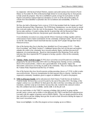 Ward, Maurice (DSHS/JJ&RA)
5 
In conjunction with the local School Districts, mentors and youth mentees have hosted a Parent
Dinner on November 20, 2014 at Bremerton High School to recruit and get buy-in from parents
to help sustain the program. They have established a grade average for each mentee via their
Report Card and have noticed improved attendance as well. As of the end of December,14
schools have been identified as potential sites for recruitment and sustainability of the PYA
program.
Mt Zion also held a Mentoring Circle event on 12/16/14 that included both the Captain and Chief
from the Bremerton Police Department. The YESS Grant Administrator was also invited to attend
this event and conduct a first site visit for the program. They continue to assess each youth via the
Service plan and have 16 youth working directly in partnership with the Bremerton Police
Department on learning behaviors that promote good citizenship and the rules of law.
It was absolutely awesome to see young and old African Americans working together with law
enforcement to foster a better environment for the community of Kitsap County. The PYA staff
via the Mt. Zion Baptist Church food bank had also recently fed 97 people through their Street
Outreach services.
One of the barriers they face is that they have identified two (2) new gangs (F.O.E. - “Family
Over Everything” and “Body Catchers”). Additional barriers they face are the poor and negative
attitudes the youth in the community have towards authority figures and their preconceived
judgments on sexual promiscuity. Based on what transpired at the Mentoring Circle and the
outcomes they have reported the PYA program is having a positive effect on the community
youth at large.
C. Yakima - Police Activity League (Y-PAL) have served has served 20 youth (two in Boxing
program) by the end of December 2014 with Case Management,Tutoring services,and linking
them to Pro-social activities, which is also a great indication of the positive impact the
intervention and services are having on youth in the community. They are working closely with
the Yakima Police Department and the City of Yakima.
One of the barriers they have faced is parents seeking parenting classes,as Y-PAL is able to make
successfulreferrals. However,transportation for these parents often is a barrier. And they have
requested a community foundation grant to support an additional 10 youth in the program.
D. YMCA ofGreater Seattle and its subcontractors (Safe Futures Youth Services & Southwest
Youth & family Services) have served 10 youth by the end of December 2014. The timing of the
original contract was very difficult for them given the other work they were doing and some staff
transitions, and their ramp up went slowly because they only wanted to hire outreach workers
they felt confident had street credibility and the skills to do the job well.
We very much believe in the YMCA’s outcomes at helping kids involved in gangs and the
juvenile justice system, and we believe in the difference the YMCA and their local subcontractors
can make with the support of partners such as DSHS-JJ&RA. They are deeply grateful for all the
time and effort we put into helping them get this far and we look forward to sharing the impact of
their team’s investment soon.
Some recent highlights to reflect the program services ramping up are as follows:
 