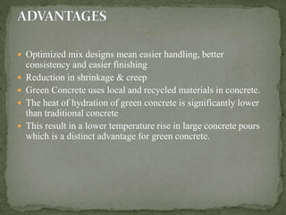  Optimized mix designs mean easier handling, better
consistency and easier finishing
 Reduction in shrinkage & creep
 Green Concrete uses local and recycled materials in concrete.
 The heat of hydration of green concrete is significantly lower
than traditional concrete
 This result in a lower temperature rise in large concrete pours
which is a distinct advantage for green concrete.
 