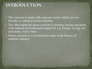  The concrete is made with concrete wastes which are eco-
friendly so called as Green concrete.
 The other name for green concrete is resource saving structures
with reduced environmental impact for e.g. Energy saving, co2
emissions, waste water.
 Green concrete is a revolutionary topic in the history of
concrete industry.
 