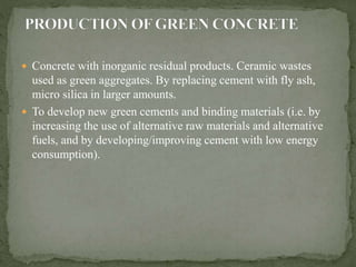  Concrete with inorganic residual products. Ceramic wastes
used as green aggregates. By replacing cement with fly ash,
micro silica in larger amounts.
 To develop new green cements and binding materials (i.e. by
increasing the use of alternative raw materials and alternative
fuels, and by developing/improving cement with low energy
consumption).
 