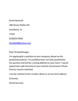 Derek Kennard
186 Shows Walker Rd
Jonesboro, La
71251
(318)355-0566
derekjk08@yahoo.com
Dear Hiring Manager,
I’m applyingfor a position at your company. Based on the
posted description, I’m confident that I am fully qualifiedfor
the positionand will be a strong additionto your team. I would
appreciate a job interview at your earliest convenience.Please
find my resume attached.
I can be reached at the number above or at my email address
Sincerely,
Derek Kennard
 