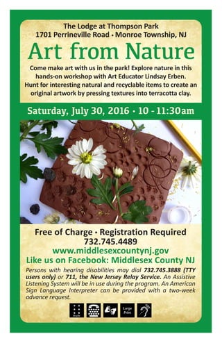 Free of Charge • Registration Required
732.745.4489
www.middlesexcountynj.gov
Like us on Facebook: Middlesex County NJ
Persons with hearing disabilities may dial 732.745.3888 (TTY
users only) or 711, the New Jersey Relay Service. An Assistive
Listening System will be in use during the program. An American
Sign Language Interpreter can be provided with a two-week
advance request.
Saturday, July 30, 2016 • 10 -11:30am
Art from NatureCome make art with us in the park! Explore nature in this
hands-on workshop with Art Educator Lindsay Erben.
Hunt for interesting natural and recyclable items to create an
original artwork by pressing textures into terracotta clay.
The Lodge at Thompson Park
1701 Perrineville Road • Monroe Township, NJ
 