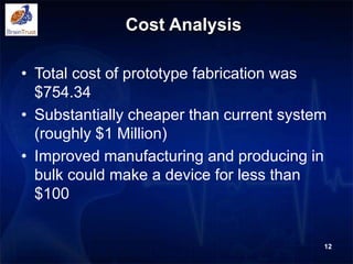 Cost Analysis
12
• Total cost of prototype fabrication was
$754.34
• Substantially cheaper than current system
(roughly $1 Million)
• Improved manufacturing and producing in
bulk could make a device for less than
$100
 