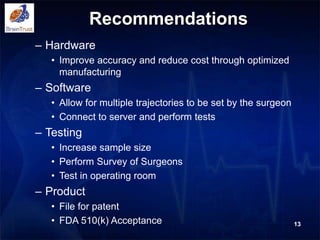 Recommendations
– Hardware
• Improve accuracy and reduce cost through optimized
manufacturing
– Software
• Allow for multiple trajectories to be set by the surgeon
• Connect to server and perform tests
– Testing
• Increase sample size
• Perform Survey of Surgeons
• Test in operating room
– Product
• File for patent
• FDA 510(k) Acceptance 13
 