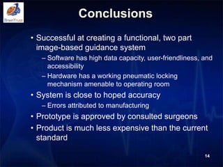 Conclusions
• Successful at creating a functional, two part
image-based guidance system
– Software has high data capacity, user-friendliness, and
accessibility
– Hardware has a working pneumatic locking
mechanism amenable to operating room
• System is close to hoped accuracy
– Errors attributed to manufacturing
• Prototype is approved by consulted surgeons
• Product is much less expensive than the current
standard
14
 
