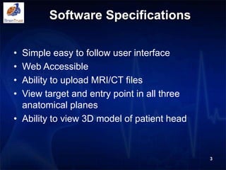 Software Specifications
• Simple easy to follow user interface
• Web Accessible
• Ability to upload MRI/CT files
• View target and entry point in all three
anatomical planes
• Ability to view 3D model of patient head
3
 
