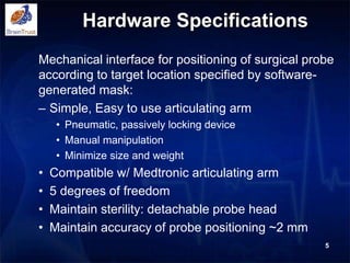 Hardware Specifications
Mechanical interface for positioning of surgical probe
according to target location specified by software-
generated mask:
– Simple, Easy to use articulating arm
• Pneumatic, passively locking device
• Manual manipulation
• Minimize size and weight
• Compatible w/ Medtronic articulating arm
• 5 degrees of freedom
• Maintain sterility: detachable probe head
• Maintain accuracy of probe positioning ~2 mm
5
 