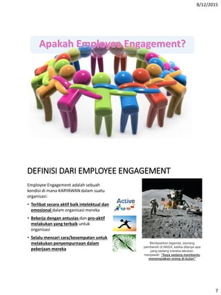 8/12/2015
7
DEFINISI DARI EMPLOYEE ENGAGEMENT
Employee Engagement adalah sebuah
kondisi di mana KARYAWAN dalam suatu
organisasi:
• Terlibat secara aktif baik intelektual dan
emosional dalam organisasi mereka
• Bekerja dengan antusias dan pro-aktif
melakukan yang terbaik untuk
organisasi
• Selalu mencari cara/kesempatan untuk
melakukan penyempurnaan dalam
pekerjaan mereka
Berdasarkan legenda, seorang
pembersih di NASA, ketika ditanya apa
yang sedang mereka lakukan,
menjawab: “Saya sedang membantu
menempatkan orang di bulan"
 