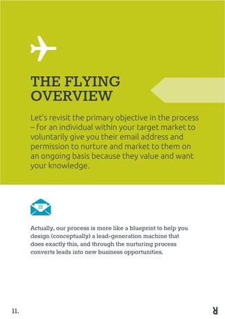 Let’s revisit the primary objective in the process
– for an individual within your target market to
voluntarily give you their email address and
permission to nurture and market to them on
an ongoing basis because they value and want
your knowledge.
THE FLYING
OVERVIEW
Actually, our process is more like a blueprint to help you
design (conceptually) a lead-generation machine that
does exactly this, and through the nurturing process
converts leads into new business opportunities.
11.
 