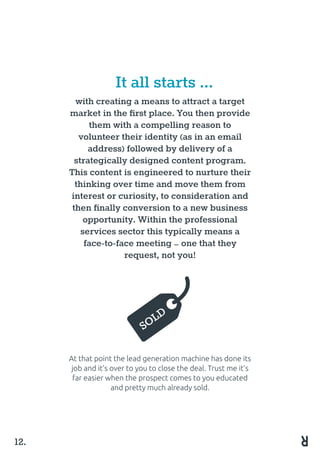 with creating a means to attract a target
market in the first place. You then provide
them with a compelling reason to
volunteer their identity (as in an email
address) followed by delivery of a
strategically designed content program.
This content is engineered to nurture their
thinking over time and move them from
interest or curiosity, to consideration and
then finally conversion to a new business
opportunity. Within the professional
services sector this typically means a
face-to-face meeting – one that they
request, not you!
At that point the lead generation machine has done its
job and it’s over to you to close the deal. Trust me it’s
far easier when the prospect comes to you educated
and pretty much already sold.
It all starts ...
12.
SOLD
 