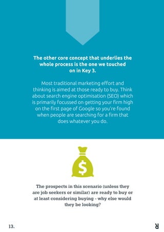 The other core concept that underlies the
whole process is the one we touched
on in Key 3.
Most traditional marketing effort and
thinking is aimed at those ready to buy. Think
about search engine optimisation (SEO) which
is primarily focussed on getting your firm high
on the first page of Google so you’re found
when people are searching for a firm that
does whatever you do.
The prospects in this scenario (unless they
are job seekers or similar) are ready to buy or
at least considering buying - why else would
they be looking?
13.
 