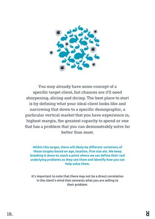 You may already have some concept of a
specific target client, but chances are it’ll need
sharpening, slicing and dicing. The best place to start
is by defining what your ideal client looks like and
narrowing that down to a specific demographic, a
particular vertical market that you have experience in,
highest margin, the greatest capacity to spend or one
that has a problem that you can demonstrably solve far
better than most.
18.
Within this target, there will likely be different variations of
those targets based on age, location, firm size etc. We keep
breaking it down to reach a point where we can define their real
underlying problems as they see them and identify how you can
help solve them.
It’s important to note that there may not be a direct correlation
in the client’s mind that connects what you are selling to
their problem.
 