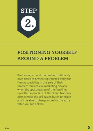 POSITIONING YOURSELF
AROUND A PROBLEM
Positioning around the problem ultimately
boils down to presenting yourself and your
firm as specialists in the area of their
problem. We achieve marketing nirvana
when the specialisation of the firm lines
up with the problem of the client. Not only
does it make the sell easier, but in principle
you’ll be able to charge more for the extra
value you can deliver.
STEP
2.
20.
 