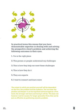 In practical terms this means that you have
demonstrable expertise in dealing with and solving
the prospective client’s problem and achieving the
following outcomes in their eyes.
1.	I’m in the right place
2.	This person or people understand my challenges
3.	This is how they help me meet those challenges
4.	This is how they do it
5.	They are experts
6.	I want to connect and learn more
21.
The extent to which you position yourself will be dependent
on the firm, the problem and the audience. The narrower the
position and deeper it can be ingrained and leveraged at a firm
level, the stronger and more convincing it will be. This does not
however restrict success for larger generalist firms that can be
just as effective at positioning around a problem.
 