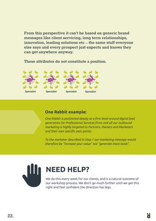 From this perspective it can’t be based on generic brand
messages like client servicing, long term relationships, 	
innovation, leading solutions etc – the same stuff everyone
else says and every prospect just expects and knows they
can get anywhere anyway.
These attributes do not constitute a position.
One Rabbit example:
One Rabbit is positioned deeply at a firm level around digital lead
generation for Professional Services firms and all our outbound
marketing is highly targeted to Partners, Owners and Marketers
and their own specific pain points.
To the marketer described in Step 1 our marketing message would
therefore be “increase your value” not “generate more leads”.
NEED HELP?
We do this every week for our clients, and is a natural outcome of
our workshop process. We don’t go much further until we get this
right and feel confident the direction has legs.
22.
 