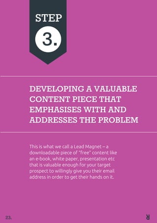 23.
DEVELOPING A VALUABLE
CONTENT PIECE THAT
EMPHASISES WITH AND
ADDRESSES THE PROBLEM
This is what we call a Lead Magnet – a
downloadable piece of “free” content like
an e-book, white paper, presentation etc
that is valuable enough for your target
prospect to willingly give you their email
address in order to get their hands on it.
STEP
3.
 