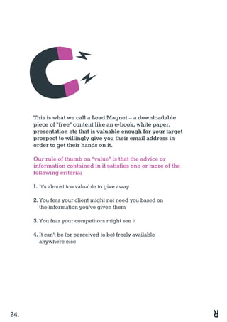 This is what we call a Lead Magnet – a downloadable
piece of “free” content like an e-book, white paper,
presentation etc that is valuable enough for your target
prospect to willingly give you their email address in
order to get their hands on it.
Our rule of thumb on “value” is that the advice or
information contained in it satisfies one or more of the
following criteria;
1.	It’s almost too valuable to give away
2.	You fear your client might not need you based on 			
	 the information you’ve given them
	
3.	You fear your competitors might see it
4.	It can’t be (or perceived to be) freely available 				
	 anywhere else
24.
 