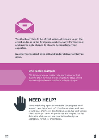 Yes it actually has to be of real value, obviously to get the
email address in the first place and crucially it’s your best
and maybe only chance to clearly demonstrate your
expertise.
In other words don’t over sell and under deliver or they’re
gone.
One Rabbit example:
This document you are reading right now is one of our lead
magnets and in our minds at least satisfied the above criteria
and obviously addressed a problem or pain point for you.
NEED HELP?
Sometimes having a position makes the content piece (Lead
Magnet) clear, but often it isn’t. Even for ourselves, we’ll toss
around ideas of different directions we can go. We work with our
clients to not just select an appropriate lead magnet, but also
determine what content, how to write it and design an 	
appropriate format for presentation.
25.
 