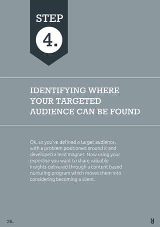 IDENTIFYING WHERE
YOUR TARGETED
AUDIENCE CAN BE FOUND
Ok, so you’ve defined a target audience,
with a problem positioned around it and
developed a lead magnet. Now using your
expertise you want to share valuable
insights delivered through a content based
nurturing program which moves them into
considering becoming a client.
STEP
4.
26.
 
