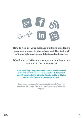 How do you get your message out there and deploy
your lead magnet to start attracting? The first part
of the problem relies on defining a lead source.
A lead source is the place where your audience can
be found in the online world.
If we are talking a B2B professional services transaction then
LinkedIn is an obvious lead source. Let’s face it there aren’t
many Professionals left without a LinkedIn profile so it is the
perfect pond to fish if you know how to fish it.
Other sources include other websites and online platforms – i.e.
association sites, blogs, Twitter, Google Plus, Facebook and search
engines.
27.
 