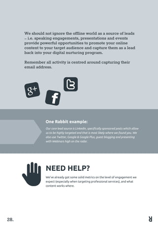 We should not ignore the offline world as a source of leads
– i.e. speaking engagements, presentations and events
provide powerful opportunities to promote your online
content to your target audience and capture them as a lead
back into your digital nurturing program.
Remember all activity is centred around capturing their
email address.
One Rabbit example:
Our core lead source is LinkedIn, specifically sponsored posts which allow
us to be highly targeted and that is most likely where we found you. We
also use Twitter, Google & Google Plus, guest blogging and presenting
with Webinars high on the radar.
NEED HELP?
We’ve already got some solid metrics on the level of engagement we
expect (especially when targeting professional services), and what
content works where.
28.
 