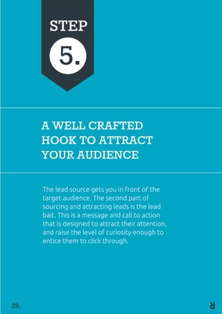 A WELL CRAFTED
HOOK TO ATTRACT
YOUR AUDIENCE
The lead source gets you in front of the
target audience. The second part of
sourcing and attracting leads is the lead
bait. This is a message and call to action
that is designed to attract their attention,
and raise the level of curiosity enough to
entice them to click through.
STEP
5.
29.
 