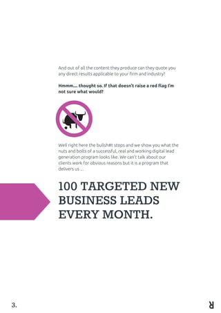 100 TARGETED NEW
BUSINESS LEADS
EVERY MONTH.
3.
And out of all the content they produce can they quote you
any direct results applicable to your firm and industry?
Hmmm.... thought so. If that doesn’t raise a red flag I’m
not sure what would?
Well right here the bullsh#t stops and we show you what the
nuts and bolts of a successful, real and working digital lead
generation program looks like. We can’t talk about our
clients work for obvious reasons but it is a program that
delivers us ...
 