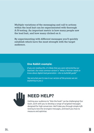 31.
Multiple variations of the messaging and call to actions
within the lead bait can be experimented with thorough
A/B testing. An important metric is how many people saw
the lead bait, and how many clicked on it.
By experimenting with different messages you’ll quickly
establish which have the most strength with the target
audience.
One Rabbit example:
If you are reading this, it’s likely that you were attracted by our
lead bait. Our most common variant is “What a Partner needs to
know about digital lead generation – the no bullsh#t guide”
Yep sorry but you’re now in our version of the process we are
explaining to you :)
NEED HELP?
Getting your audience to “bite the hook” can be challenging! Our
team, work with you to develop a range of targeted messages
designed for high conversion. We’ll take you through simple A/B
testing to test the strongest messages, and teach you how to
measure and optimise.
 
