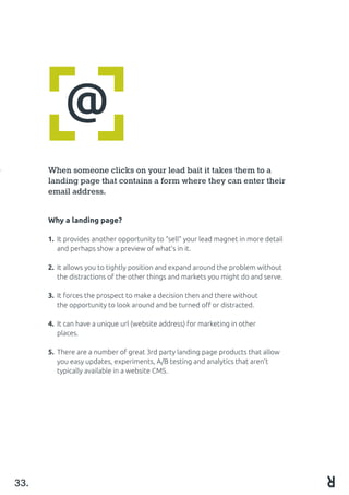 @
When someone clicks on your lead bait it takes them to a
landing page that contains a form where they can enter their
email address.
Why a landing page?
1.	 It provides another opportunity to “sell” your lead magnet in more detail 	
	 and perhaps show a preview of what’s in it.
2.	 It allows you to tightly position and expand around the problem without 	
	 the distractions of the other things and markets you might do and serve.
							
3.	 It forces the prospect to make a decision then and there without 		
	 the opportunity to look around and be turned off or distracted.
4. 	It can have a unique url (website address) for marketing in other 			
	 places.
5.	 There are a number of great 3rd party landing page products that allow 	
	 you easy updates, experiments, A/B testing and analytics that aren’t 		
	 typically available in a website CMS.
33.
 