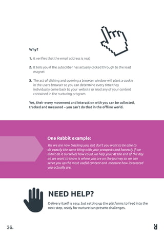 Why?
1.	 It verifies that the email address is real.
2.	 It tells you if the subscriber has actually clicked through to the lead		
	 magnet
							
3.	 The act of clicking and opening a browser window will plant a cookie 		
	 in the users browser so you can determine every time they 			
	 individually come back to your 	website or read any of your content 		
	 contained in the nurturing program.
Yes, their every movement and interaction with you can be collected,
tracked and measured – you can’t do that in the offline world.
36.
One Rabbit example:
Yes we are now tracking you, but don’t you want to be able to
do exactly the same thing with your prospects and honestly if we
didn’t do it ourselves how could we help you? At the end of the day
all we want to know is where you are on the journey so we can
serve you up the most useful content and measure how interested
you actually are.
NEED HELP?
Delivery itself is easy, but setting up the platforms to feed into the
next step, ready for nurture can present challenges.
 