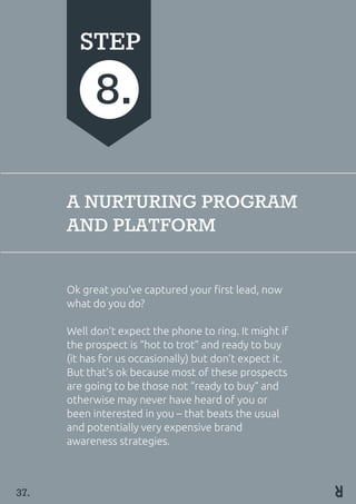 A NURTURING PROGRAM
AND PLATFORM
Ok great you’ve captured your first lead, now
what do you do?
Well don’t expect the phone to ring. It might if
the prospect is “hot to trot” and ready to buy
(it has for us occasionally) but don’t expect it.
But that’s ok because most of these prospects
are going to be those not “ready to buy“ and
otherwise may never have heard of you or
been interested in you – that beats the usual
and potentially very expensive brand
awareness strategies.
STEP
8.
37.
 