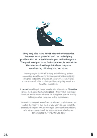 They may also have never made the connection
between what you offer and the underlying
problem that attracted them to you in the first place.
The goal, now you have their attention, is to nurture
them forward to the point where they are
considering utilising your services.
The only way to do this effectively and efficiently is via an
automated, email based content program that is specifically
designed to take the prospect on a journey, a journey that
educates them further on their problem, why they have it and
how they can solve it.
It cannot be selling - it has to be educational in nature. Education
is your most powerful marketing tool – if you’re not convinced
then have a think about what we are doing here. We are actually
telling you what to do, not selling our services.
You could in fact go it alone from here based on what we’ve told
you but the reality is that most of you won’t be able to get the
best results on your own. So when you come to that realisation,
who are you going to call for help – someone who has not
demonstrated they know how to do it?
38.
 